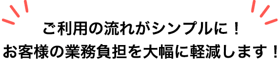 ご利用の流れがシンプルに！お客様の業務負担を大幅に軽減します！